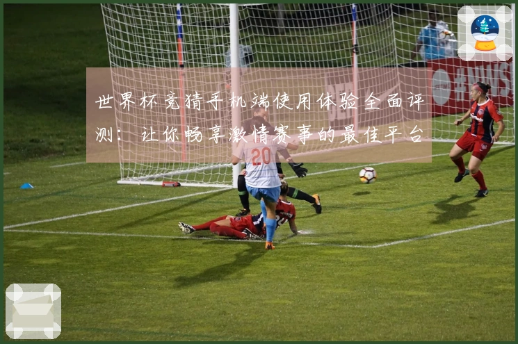 世界杯竞猜手机端使用体验全面评测：让你畅享激情赛事的最佳平台