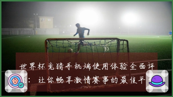 世界杯竞猜手机端使用体验全面评测：让你畅享激情赛事的最佳平台
