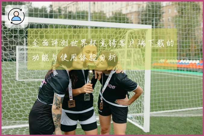 全面评测世界杯竞猜客户端下载的功能与使用体验分析